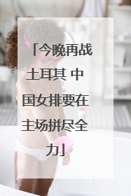 今晚再战土耳其 中国女排要在主场拼尽全力