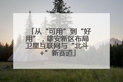 从“可用”到“好用”，雄安新区布局卫星互联网与“北斗+”新赛道