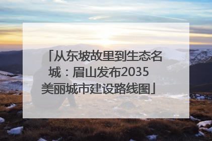 从东坡故里到生态名城：眉山发布2035美丽城市建设路线图