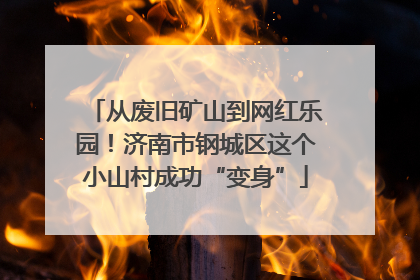 从废旧矿山到网红乐园！济南市钢城区这个小山村成功“变身”