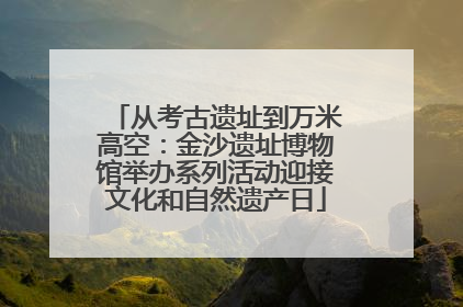 从考古遗址到万米高空：金沙遗址博物馆举办系列活动迎接文化和自然遗产日