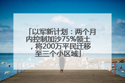 以军新计划：两个月内控制加沙75%领土，将200万平民迁移至三个小区域