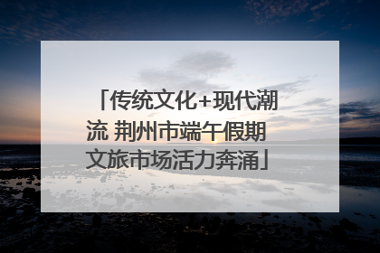 传统文化+现代潮流 荆州市端午假期文旅市场活力奔涌