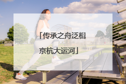 传承之舟泛楫京杭大运河