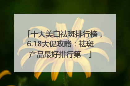 十大美白祛斑排行榜，6.18大促攻略：祛斑产品最好排行第一