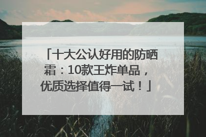 十大公认好用的防晒霜：10款王炸单品，优质选择值得一试！