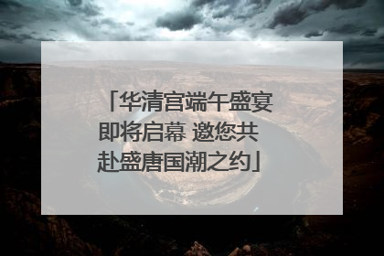 华清宫端午盛宴即将启幕 邀您共赴盛唐国潮之约