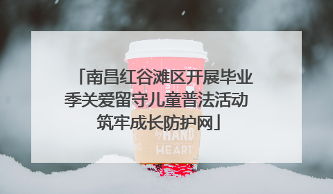 南昌红谷滩区开展毕业季关爱留守儿童普法活动 筑牢成长防护网
