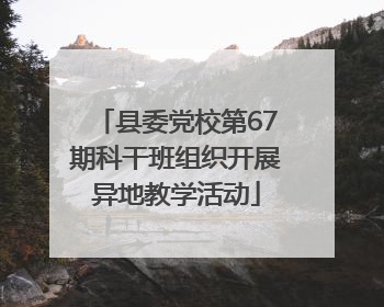 县委党校第67期科干班组织开展异地教学活动