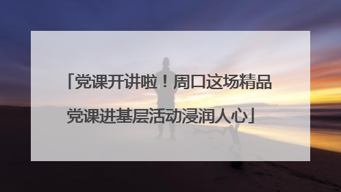 党课开讲啦！周口这场精品党课进基层活动浸润人心