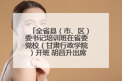 全省县（市、区）委书记培训班在省委党校（甘肃行政学院）开班 胡昌升出席开班式并讲话