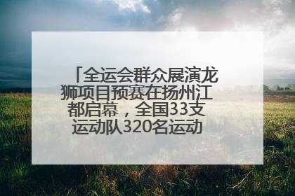 全运会群众展演龙狮项目预赛在扬州江都启幕，全国33支运动队320名运动员“龙争狮斗”
