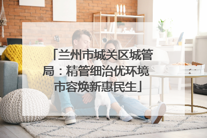 兰州市城关区城管局：精管细治优环境 市容焕新惠民生