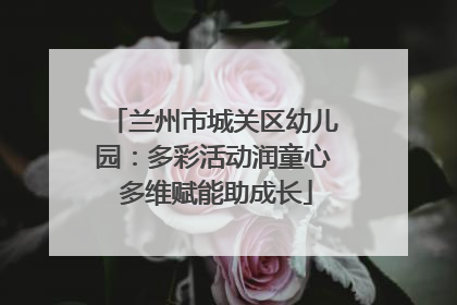 兰州市城关区幼儿园：多彩活动润童心 多维赋能助成长