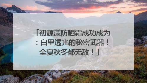 初源漾防晒霜成功成为：白里透光的秘密武器！全夏秋冬都无敌！