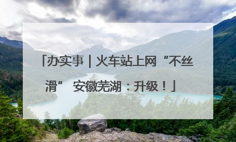 办实事｜火车站上网“不丝滑” 安徽芜湖：升级！