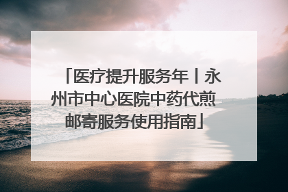 医疗提升服务年丨永州市中心医院中药代煎邮寄服务使用指南