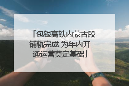 包银高铁内蒙古段铺轨完成 为年内开通运营奠定基础