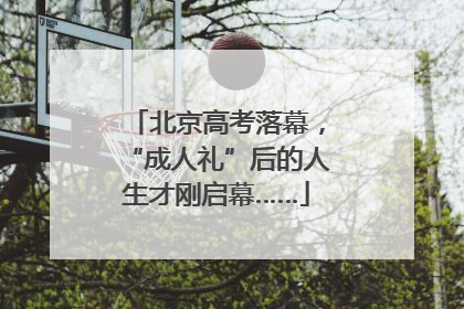 北京高考落幕，“成人礼”后的人生才刚启幕……
