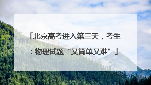 北京高考进入第三天，考生：物理试题“又简单又难”