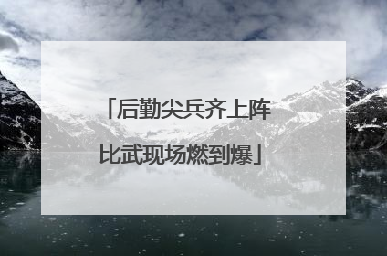 后勤尖兵齐上阵 比武现场燃到爆