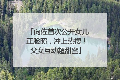 向佐首次公开女儿正脸照，冲上热搜！父女互动超甜蜜