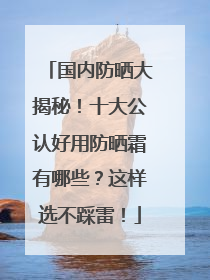 国内防晒大揭秘！十大公认好用防晒霜有哪些？这样选不踩雷！