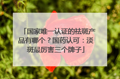 国家唯一认证的祛斑产品有哪个？国药认可：淡斑最厉害三个牌子