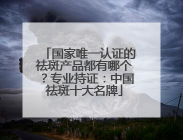 国家唯一认证的祛斑产品都有哪个？专业持证：中国祛斑十大名牌