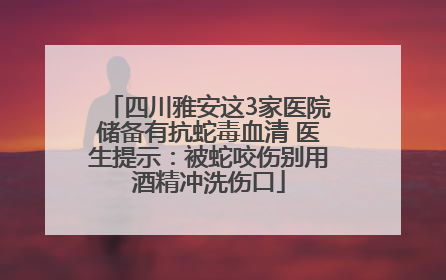 四川雅安这3家医院储备有抗蛇毒血清 医生提示：被蛇咬伤别用酒精冲洗伤口