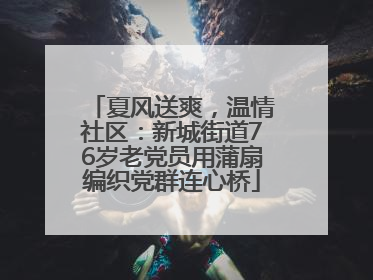 夏风送爽，温情社区：新城街道76岁老党员用蒲扇编织党群连心桥