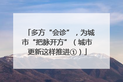 多方“会诊”，为城市“把脉开方”（城市更新这样推进①）