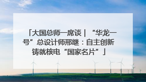 大国总师一席谈｜“华龙一号”总设计师邢继：自主创新铸就核电“国家名片”