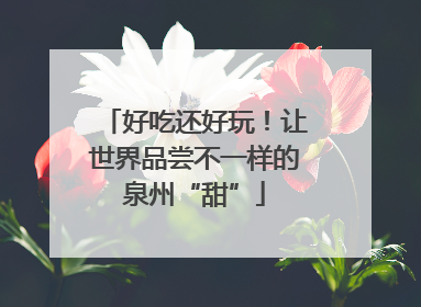 好吃还好玩！让世界品尝不一样的泉州“甜”