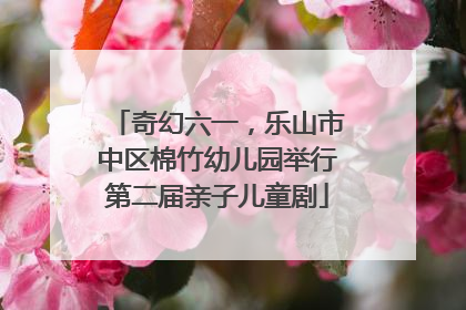 奇幻六一，乐山市中区棉竹幼儿园举行第二届亲子儿童剧