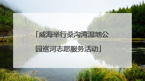 威海举行桑沟湾湿地公园巡河志愿服务活动