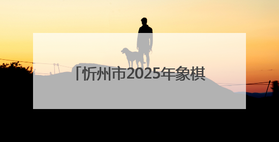 忻州市2025年象棋比赛圆满收官 以棋为媒赋能文化体育融合发展