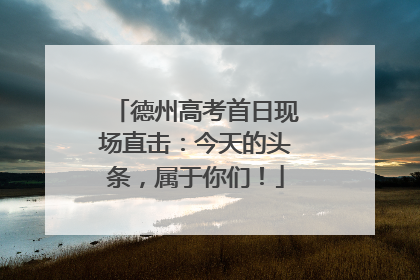 德州高考首日现场直击：今天的头条，属于你们！