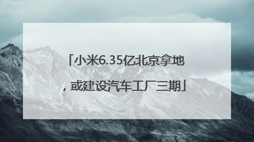 小米6.35亿北京拿地，或建设汽车工厂三期