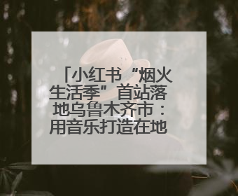 小红书“烟火生活季”首站落地乌鲁木齐市：用音乐打造在地文化新标签