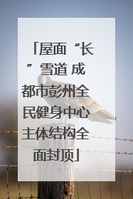 屋面“长”雪道 成都市彭州全民健身中心主体结构全面封顶