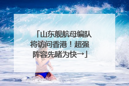 山东舰航母编队将访问香港！超强阵容先睹为快→
