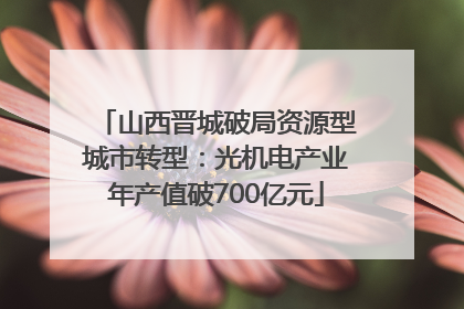 山西晋城破局资源型城市转型：光机电产业年产值破700亿元