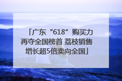 广东“618”购买力再夺全国榜首 荔枝销售增长超5倍卖向全国