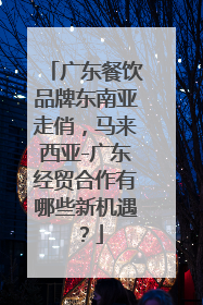 广东餐饮品牌东南亚走俏，马来西亚-广东经贸合作有哪些新机遇？