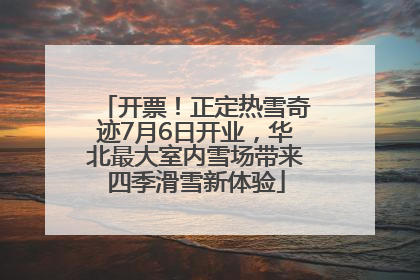 开票！正定热雪奇迹7月6日开业，华北最大室内雪场带来四季滑雪新体验