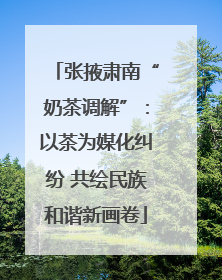 张掖肃南“奶茶调解”：以茶为媒化纠纷 共绘民族和谐新画卷