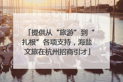 提供从“旅游”到“扎根”各项支持，海盐文旅在杭州招商引才