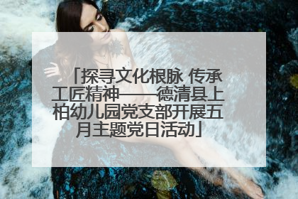 探寻文化根脉 传承工匠精神——德清县上柏幼儿园党支部开展五月主题党日活动