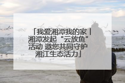 我爱湘潭我的家丨湘潭发起“云放鱼”活动 邀您共同守护湘江生态活力